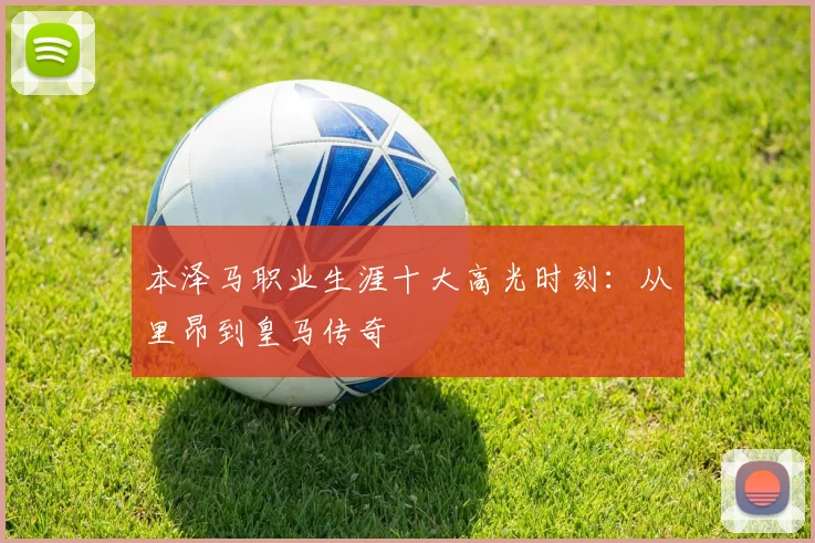 本泽马职业生涯十大高光时刻:从里昂到皇马传奇