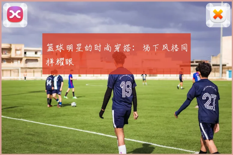 篮球明星的时尚穿搭:场下风格同样耀眼