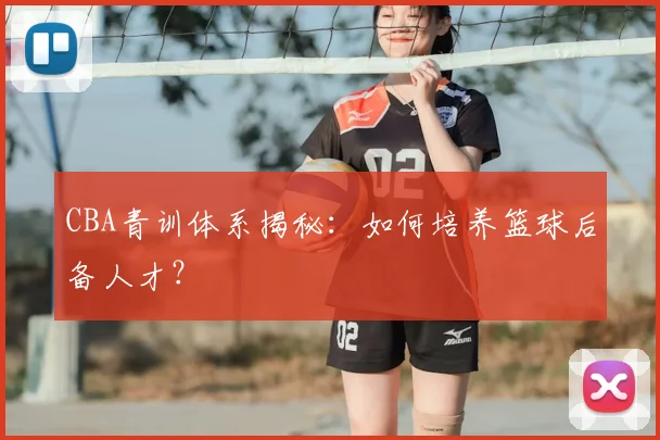 CBA青训体系揭秘:如何培养篮球后备人才?