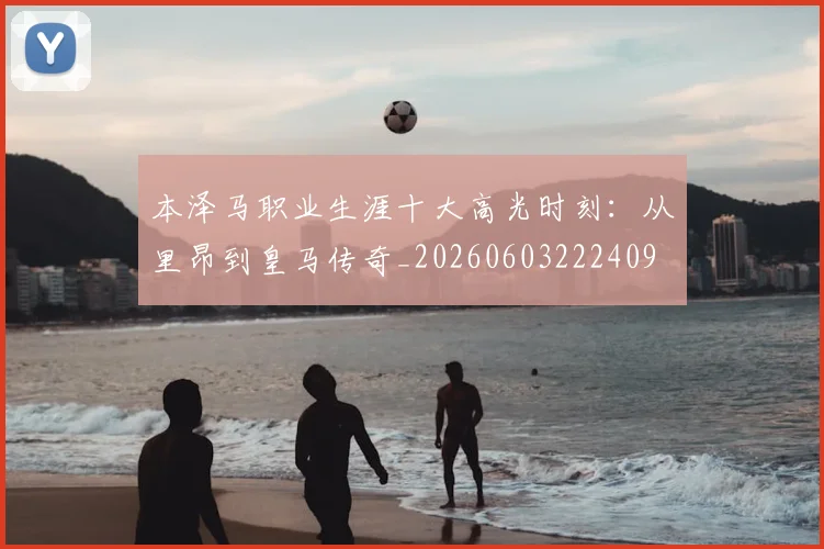 本泽马职业生涯十大高光时刻:从里昂到皇马传奇_20260603222409