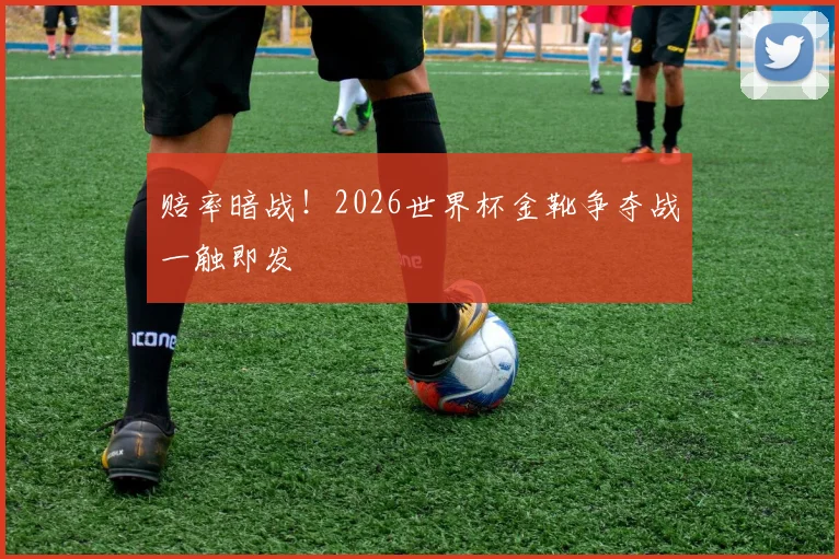 赔率暗战!2026世界杯金靴争夺战一触即发