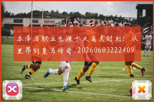 本泽马职业生涯十大高光时刻：从里昂到皇马传奇_20260603222409
