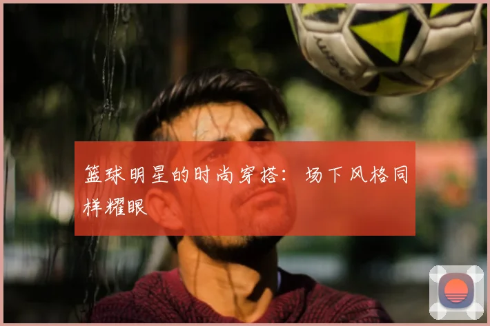 篮球明星的时尚穿搭:场下风格同样耀眼