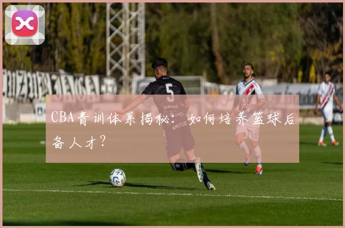 CBA青训体系揭秘:如何培养篮球后备人才?